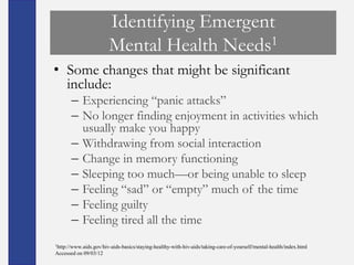 Identifying Emergent
                        Mental Health Needs1
• Some changes that might be significant
  include:
       – Experiencing ―panic attacks‖
       – No longer finding enjoyment in activities which
         usually make you happy
       – Withdrawing from social interaction
       – Change in memory functioning
       – Sleeping too much—or being unable to sleep
       – Feeling ―sad‖ or ―empty‖ much of the time
       – Feeling guilty
       – Feeling tired all the time
1http://www.aids.gov/hiv-aids-basics/staying-healthy-with-hiv-aids/taking-care-of-yourself/mental-health/index.html

Accessed on 09/03/12
 