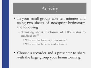 Activity
• In your small group, take ten minutes and
  using two sheets of newsprint brainstorm
  the following:
  – Thinking about disclosure of HIV status to
    medical staff:
     • What are the barriers to disclosure?
     • What are the benefits to disclosure?

• Choose a recorder and a presenter to share
  with the large group your brainstorming.
 