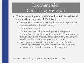 Recommended
                         Counseling Messages
• These counseling messages should be reinforced for all
  inmates diagnosed with HIV infection:
      – Do not have sex while in prison; do not have unprotected
        sex upon release to the community.
      – Do not shoot drugs.
      – Do not share tattooing or body piercing equipment.
      – Do not share personal items that might have your blood on
        them such as toothbrushes, dental appliances, nail clippers
        or other nail-grooming equipment, or razors.
      – Cover your cuts and skin sores to keep your blood from
        contacting other persons, and report to your health care
        provider should you have an open, draining wound.



1Federal Bureau   of Prisons. Management of HIV Care. Clinical Practice Guidelines. June 2011.
 