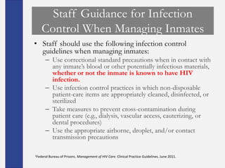 Staff Guidance for Infection
    Control When Managing Inmates
• Staff should use the following infection control
  guidelines when managing inmates:
      – Use correctional standard precautions when in contact with
        any inmate’s blood or other potentially infectious materials,
        whether or not the inmate is known to have HIV
        infection.
      – Use infection control practices in which non-disposable
        patient-care items are appropriately cleaned, disinfected, or
        sterilized
      – Take measures to prevent cross-contamination during
        patient care (e.g., dialysis, vascular access, cauterizing, or
        dental procedures)
      – Use the appropriate airborne, droplet, and/or contact
        transmission precautions

1Federal Bureau   of Prisons. Management of HIV Care. Clinical Practice Guidelines. June 2011.
 