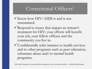 Correctional                                 Officers 1

 Know how HIV/AIDS is and is not
  transmitted.
 Respond to issues that impact an inmate’s
  treatment for HIV; your efforts will benefit
  your job, your fellow officers and the
  community you live in.
 Confidentially refer inmates to health services
  and to other programs such as peer education,
  substance abuse and/or mental health
  programs.
1HIV/AIDS   Training for Correction Officers Working in Local Correctional Facilities – NYSDOH AIDS Institute
 