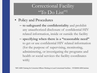 Correctional Facility
                          ―To Do List‖1
• Policy and Procedures
     – to safeguard the confidentiality and prohibit
       any unauthorized disclosure of confidential HIV
       related information, inside or outside the facility
     – specifying when there is a “reasonable need”
       to get or use confidential HIV related information
       (for the purpose of supervising, monitoring,
       administering, or investigating the programs and
       health or social services the facility coordinates
       with)
1HIV/AIDS   Training for Correction Officers Working in Local Correctional Facilities – NYSDOH AIDS Institute
 