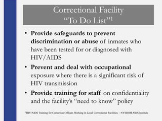 Correctional Facility
                          ―To Do List‖1
• Provide safeguards to prevent
  discrimination or abuse of inmates who
  have been tested for or diagnosed with
  HIV/AIDS
• Prevent and deal with occupational
  exposure where there is a significant risk of
  HIV transmission
• Provide training for staff on confidentiality
  and the facility’s ―need to know‖ policy
1HIV/AIDS   Training for Correction Officers Working in Local Correctional Facilities – NYSDOH AIDS Institute
 