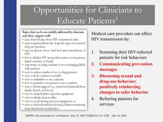 Opportunities for Clinicians to
           Educate Patients1
                                                     Medical care providers can affect
                                                     HIV transmission by:

                                                     1.     Screening their HIV-infected
                                                            patients for risk behaviors
                                                     2.     Communicating prevention
                                                            messages
                                                     3.     Discussing sexual and
                                                            drug-use behavior;
                                                            positively reinforcing
                                                            changes to safer behavior
                                                     4.     Referring patients for
                                                            services

MMWR; Recommendations and Reports. July 18, 2003 52(RR12);1-24. CDC. July 18, 2003.
 