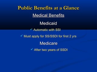 Public Benefits at a Glance
Medical Benefits
Medicaid
 Automatic with SSI
 Must apply for SS/SSDI for first 2 yrs

Medicare
 After two years of SSDI

 
