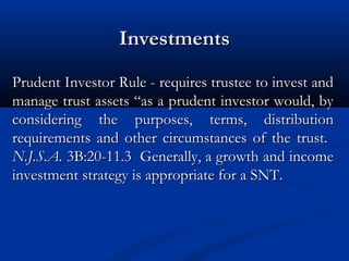 Investments
Prudent Investor Rule - requires trustee to invest and
manage trust assets “as a prudent investor would, by
considering the purposes, terms, distribution
requirements and other circumstances of the trust.
N.J.S.A. 3B:20-11.3 Generally, a growth and income
investment strategy is appropriate for a SNT.

 