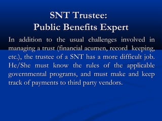 SNT Trustee:
Public Benefits Expert
In addition to the usual challenges involved in
managing a trust (financial acumen, record keeping,
etc.), the trustee of a SNT has a more difficult job.
He/She must know the rules of the applicable
governmental programs, and must make and keep
track of payments to third party vendors.

 