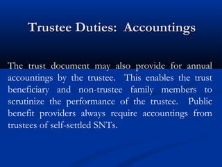 Trustee Duties: Accountings
The trust document may also provide for annual
accountings by the trustee. This enables the trust
beneficiary and non-trustee family members to
scrutinize the performance of the trustee. Public
benefit providers always require accountings from
trustees of self-settled SNTs.

 