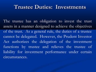 Trustee Duties: Investments
The trustee has an obligation to invest the trust
assets in a manner designed to achieve the objectives
of the trust. As a general rule, the duties of a trustee
cannot be delegated. However, the Prudent Investor
Act authorizes the delegation of the investment
functions by trustee and relieves the trustee of
liability for investment performance under certain
circumstances.

 