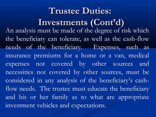 Trustee Duties:
Investments (Cont’d)

An analysis must be made of the degree of risk which
the beneficiary can tolerate, as well as the cash-flow
needs of the beneficiary.
Expenses, such as
insurance premiums for a home or a van, medical
expenses not covered by other sources and
necessities not covered by other sources, must be
considered in any analysis of the beneficiary’s cashflow needs. The trustee must educate the beneficiary
and his or her family as to what are appropriate
investment vehicles and expectations.

 