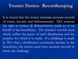 Trustee Duties: Recordkeeping
It is crucial that the trustee maintain accurate records
of assets, income and disbursements. SSA reserves
the right to review all disbursements made to or on
behalf of the beneficiary. The trustee’s records must
clearly reflect the payee of each distribution and the
purpose for which it is made. If a challenge is made
by SSA that a distribution constitutes income to the
beneficiary, the trustee must have accurate records to
refute the challenge.

 
