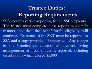 Trustee Duties:
Reporting Requirements
SSA requires certain reporting for all SSI recipients.
The trustee must complete these reports in a timely
manner, so that the beneficiary’s eligibility will
continue. Existence of the SNT must be reported to
SSA and a copy provided, if requested. Any change
in the beneficiary’s address, employment, living
arrangements or income must be reported, including
distributions which exceed $5,000.

 
