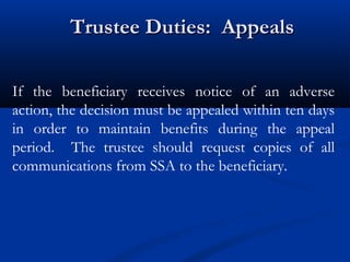 Trustee Duties: Appeals
If the beneficiary receives notice of an adverse
action, the decision must be appealed within ten days
in order to maintain benefits during the appeal
period. The trustee should request copies of all
communications from SSA to the beneficiary.

 