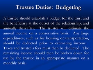 Trustee Duties: Budgeting
A trustee should establish a budget for the trust and
the beneficiary at the outset of the relationship, and
annually thereafter. The trustee will estimate the
annual income on a conservative basis. Any large
expenditures, such as for housing or transportation,
should be deducted prior to estimating income.
Taxes and trustee’s fees must then be deducted. The
remaining income should then be broken down for
use by the trustee in an appropriate manner on a
monthly basis.

 