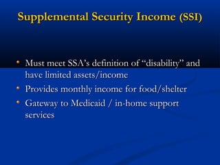 Supplemental Security Income (SSI)

Must meet SSA’s definition of “disability” and
have limited assets/income
Provides monthly income for food/shelter
Gateway to Medicaid / in-home support
services

 