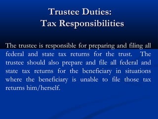 Trustee Duties:
Tax Responsibilities
The trustee is responsible for preparing and filing all
federal and state tax returns for the trust. The
trustee should also prepare and file all federal and
state tax returns for the beneficiary in situations
where the beneficiary is unable to file those tax
returns him/herself.

 