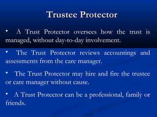 Trustee Protector
• A Trust Protector oversees how the trust is
managed, without day-to-day involvement.
• The Trust Protector reviews accountings and
assessments from the care manager.
• The Trust Protector may hire and fire the trustee
or care manager without cause.
• A Trust Protector can be a professional, family or
friends.

 