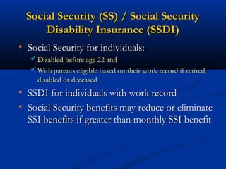 Social Security (SS) / Social Security
Disability Insurance (SSDI)
Social Security for individuals:
 Disabled before age 22 and
 With parents eligible based on their work record if retired,

disabled or deceased

SSDI for individuals with work record
Social Security benefits may reduce or eliminate
SSI benefits if greater than monthly SSI benefit

 