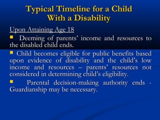 Typical Timeline for a Child
With a Disability
Upon Attaining Age 18
 Deeming of parents’ income and resources to
the disabled child ends.
 Child becomes eligible for public benefits based
upon evidence of disability and the child’s low
income and resources – parents’ resources not
considered in determining child’s eligibility.

Parental decision-making authority ends Guardianship may be necessary.

 