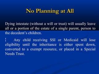No Planning at All
Dying intestate (without a will or trust) will usually leave
all or a portion of the estate of a single parent, person to
the decedent’s children.
¦
Any child receiving SSI or Medicaid will lose
eligibility until the inheritance is either spent down,
converted to a exempt resource, or placed in a Special
Needs Trust.

 