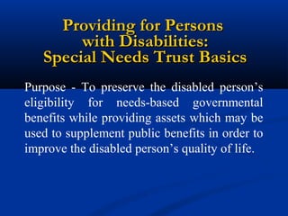 Providing for Persons
with Disabilities:
Special Needs Trust Basics
Purpose - To preserve the disabled person’s
eligibility for needs-based governmental
benefits while providing assets which may be
used to supplement public benefits in order to
improve the disabled person’s quality of life.

 