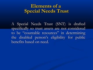 Elements of a
Special Needs Trust
A Special Needs Trust (SNT) is drafted
specifically so trust assets are not considered
to be “countable resources” in determining
the disabled person’s eligibility for public
benefits based on need.

 
