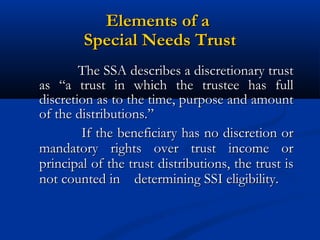 Elements of a
Special Needs Trust
The SSA describes a discretionary trust
as “a trust in which the trustee has full
discretion as to the time, purpose and amount
of the distributions.”
If the beneficiary has no discretion or
mandatory rights over trust income or
principal of the trust distributions, the trust is
not counted in determining SSI eligibility.

 