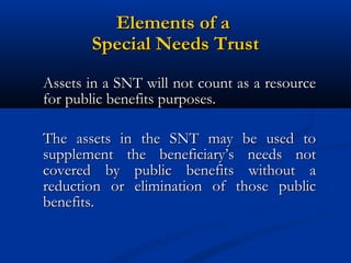 Elements of a
Special Needs Trust
Assets in a SNT will not count as a resource
for public benefits purposes.
The assets in the SNT may be used to
supplement the beneficiary’s needs not
covered by public benefits without a
reduction or elimination of those public
benefits.

 