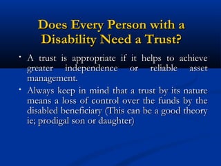 Does Every Person with a
Disability Need a Trust?
•

•

A trust is appropriate if it helps to achieve
greater independence or reliable asset
management.
Always keep in mind that a trust by its nature
means a loss of control over the funds by the
disabled beneficiary (This can be a good theory
ie; prodigal son or daughter)

 