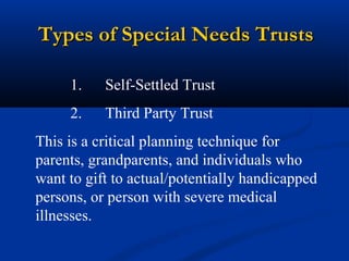 Types of Special Needs Trusts
1.

Self-Settled Trust

2.

Third Party Trust

This is a critical planning technique for
parents, grandparents, and individuals who
want to gift to actual/potentially handicapped
persons, or person with severe medical
illnesses.

 