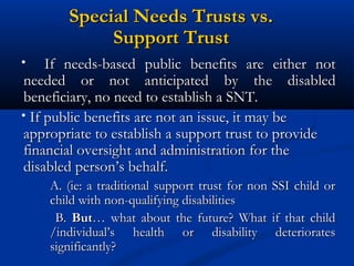 Special Needs Trusts vs.
Support Trust
•

If needs-based public benefits are either not
needed or not anticipated by the disabled
beneficiary, no need to establish a SNT.
• If public benefits are not an issue, it may be
appropriate to establish a support trust to provide
financial oversight and administration for the
disabled person’s behalf.
A. (ie: a traditional support trust for non
child with non-qualifying disabilities
B. But… what about the future? What
/individual’s health or disability
significantly?

SSI child or
if that child
deteriorates

 