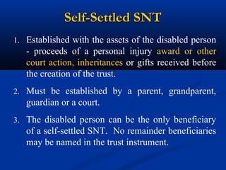 Self-Settled SNT
1. Established with the assets of the disabled person

- proceeds of a personal injury award or other
court action, inheritances or gifts received before
the creation of the trust.
2. Must be established by a parent, grandparent,

guardian or a court.
3. The disabled person can be the only beneficiary

of a self-settled SNT. No remainder beneficiaries
may be named in the trust instrument.

 