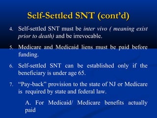 Self-Settled SNT (cont’d)
4. Self-settled SNT must be inter vivo ( meaning exist

prior to death) and be irrevocable.
5. Medicare and Medicaid liens must be paid before

funding.
6. Self-settled SNT can be established only if the

beneficiary is under age 65.
7. “Pay-back” provision to the state of NJ or Medicare

is required by state and federal law.
A. For Medicaid/ Medicare benefits actually
paid

 