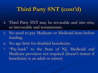 Third Party SNT (cont’d)
4. Third Party SNT may be revocable and inter vivos,

or irrevocable and testamentary.
5. No need to pay Medicare or Medicaid liens before
funding.
6. No age limit for disabled beneficiary.
7. “Pay-back” to the State of NJ, Medicaid and
Medicare provision not required (doesn’t matter if
beneficiary is an adult or minor)

 
