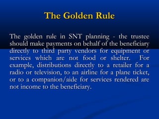The Golden Rule
The golden rule in SNT planning - the trustee
should make payments on behalf of the beneficiary
directly to third party vendors for equipment or
services which are not food or shelter. For
example, distributions directly to a retailer for a
radio or television, to an airline for a plane ticket,
or to a companion/aide for services rendered are
not income to the beneficiary.

 
