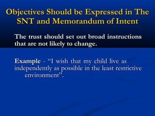 Objectives Should be Expressed in The
SNT and Memorandum of Intent
The trust should set out broad instructions
that are not likely to change.
Example - “I wish that my child live as
independently as possible in the least restrictive
environment”.

 