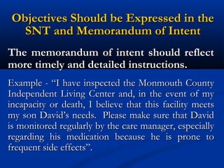 Objectives Should be Expressed in the
SNT and Memorandum of Intent
The memorandum of intent should reflect
more timely and detailed instructions.
Example - “I have inspected the Monmouth County
Independent Living Center and, in the event of my
incapacity or death, I believe that this facility meets
my son David’s needs. Please make sure that David
is monitored regularly by the care manager, especially
regarding his medication because he is prone to
frequent side effects”.

 