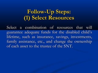 Follow-Up Steps:
(1) Select Resources
Select a combination of resources that will
guarantee adequate funds for the disabled child’s
lifetime, such as insurance, savings, investments,
family assistance, etc., and change the ownership
of each asset to the trustee of the SNT.

 