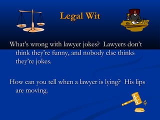 Legal Wit
 
What’s wrong with lawyer jokes?  Lawyers don’t
think they’re funny, and nobody else thinks
they’re jokes.
How can you tell when a lawyer is lying?  His lips
are moving.

 
