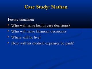 Case Study: Nathan
Future situation:
Who will make health care decisions?
Who will make financial decisions?
Where will he live?
How will his medical expenses be paid?

 