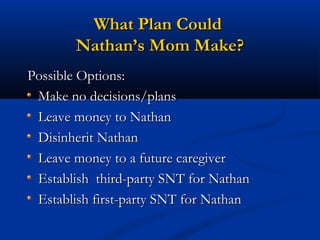 What Plan Could
Nathan’s Mom Make?
Possible Options:
Make no decisions/plans
Leave money to Nathan
Disinherit Nathan
Leave money to a future caregiver
Establish third-party SNT for Nathan
Establish first-party SNT for Nathan

 