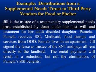 Example: Distributions from a
Supplemental Needs Ttrust to Third Party
Vendors for Food or Shelter
Jill is the trustee of a testamentary supplemental needs
trust established by Joan under her last will and
testament for her adult disabled daughter, Pamela.
Pamela receives SSI, Medicaid, food stamps and
services from DDD. Pamela lives in an apartment. Jill
signed the lease as trustee of the SNT and pays all rent
directly to the landlord. The rental payments will
result in a reduction, but not the elimination, of
Pamela’s SSI benefits.

 