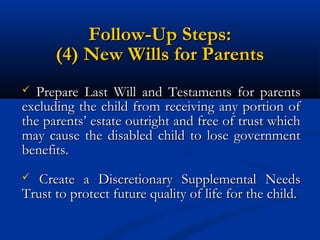 Follow-Up Steps:
(4) New Wills for Parents
Prepare Last Will and Testaments for parents
excluding the child from receiving any portion of
the parents’ estate outright and free of trust which
may cause the disabled child to lose government
benefits.


Create a Discretionary Supplemental Needs
Trust to protect future quality of life for the child.


 