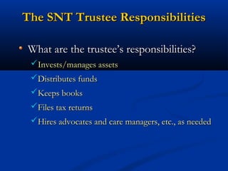 The SNT Trustee Responsibilities
What are the trustee’s responsibilities?
Invests/manages assets
Distributes funds
Keeps books
Files tax returns
Hires advocates and care managers, etc., as needed

 
