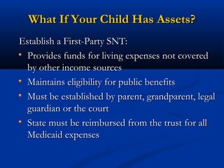 What If Your Child Has Assets?
Establish a First-Party SNT:
Provides funds for living expenses not covered
by other income sources
Maintains eligibility for public benefits
Must be established by parent, grandparent, legal
guardian or the court
State must be reimbursed from the trust for all
Medicaid expenses

 