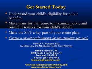 Get Started Today
Understand your child’s eligibility for public
benefits.
Make plans for the future to maximize public and
private resources for your child’s benefit.
Make the SNT a key part of your estate plan.
Contact a special needs attorney for the assistance you need.
Fredrick P. Niemann, Esq.
NJ Elder Law and NJ Special Needs Trust Attorney
Hanlon Niemann, PC
3499 Route 9 North, Suite 1F
Freehold, NJ 07728
Phone: (888) 800-7442
fniemann@hnlawfirm.com
www.specialneedstrustnewjersey.com
www.njelderlawcenter.com

 