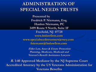 ADMINISTRATION OF
SPECIAL NEEDS TRUSTS
Presented by
Fredrick P. Niemann, Esq.
Hanlon Niemann, PC
3499 Route 9 North, Suite 1F
Freehold, NJ 07728
www.hnlawfirm.com
www.specialneedstrustnewjersey.com
fniemann@hnlawfirm.com
Elder Law, Asset & Estate Protection
Planning, Medicare, Medicaid and
Veteran’s Benefit Assistance Lawyers

R. 1:40 Approved Mediator by the NJ Supreme Court
Accredited Attorney by the US Veterans Administration for
Veterans Benefits

 