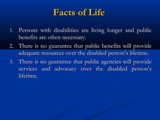 Facts of Life
1. Persons with disabilities are living longer and public

benefits are often necessary.
2. There is no guarantee that public benefits will provide
adequate resources over the disabled person’s lifetime.
3. There is no guarantee that public agencies will provide
services and advocacy over the disabled person’s
lifetime.

 