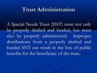 Trust Administration
A Special Needs Trust (SNT) must not only
be properly drafted and funded, but must
also be properly administered. Improper
distributions from a properly drafted and
funded SNT can result in the loss of public
benefits for the beneficiary of the trust.

 