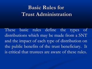 Basic Rules for
Trust Administration
These basic rules define the types of
distributions which may be made from a SNT
and the impact of each type of distribution on
the public benefits of the trust beneficiary. It
is critical that trustees are aware of these rules.

 